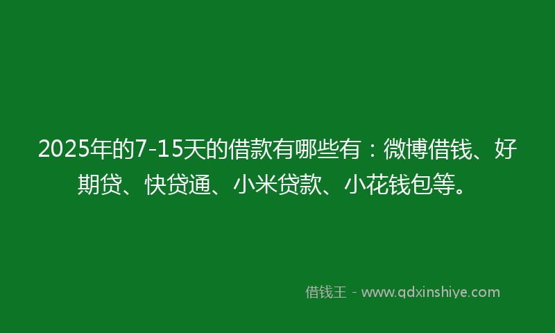 2025年的7-15天的借款有哪些有：微博借钱、好期贷、快贷通、小米贷款、小花钱包等。