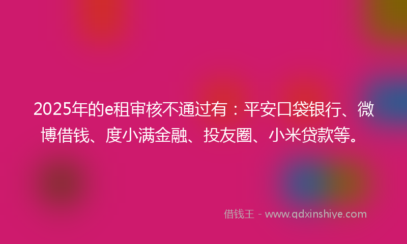 2025年的e租审核不通过有：平安口袋银行、微博借钱、度小满金融、投友圈、小米贷款等。