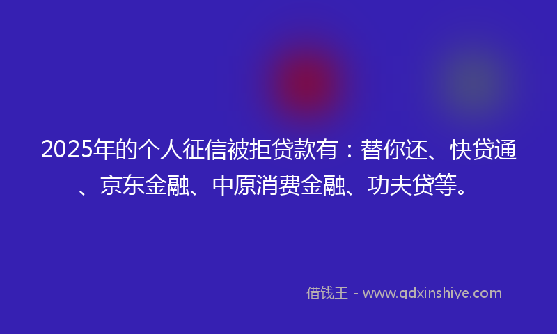 2025年的个人征信被拒贷款有：替你还、快贷通、京东金融、中原消费金融、功夫贷等。