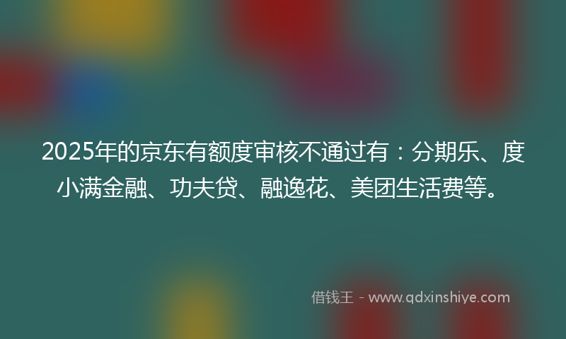 2025年的京东有额度审核不通过有：分期乐、度小满金融、功夫贷、融逸花、美团生活费等。