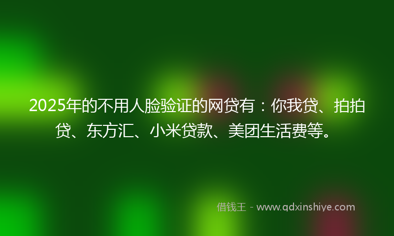 2025年的不用人脸验证的网贷有：你我贷、拍拍贷、东方汇、小米贷款、美团生活费等。