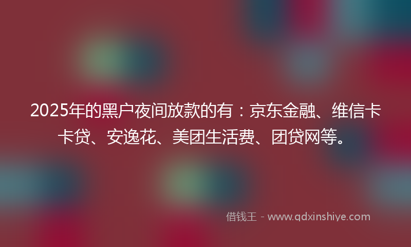 2025年的黑户夜间放款的有：京东金融、维信卡卡贷、安逸花、美团生活费、团贷网等。