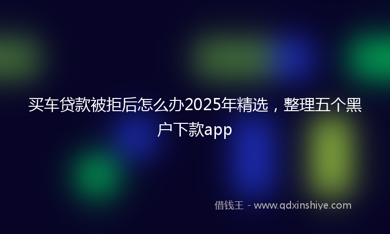 买车贷款被拒后怎么办2025年精选，整理五个黑户下款app