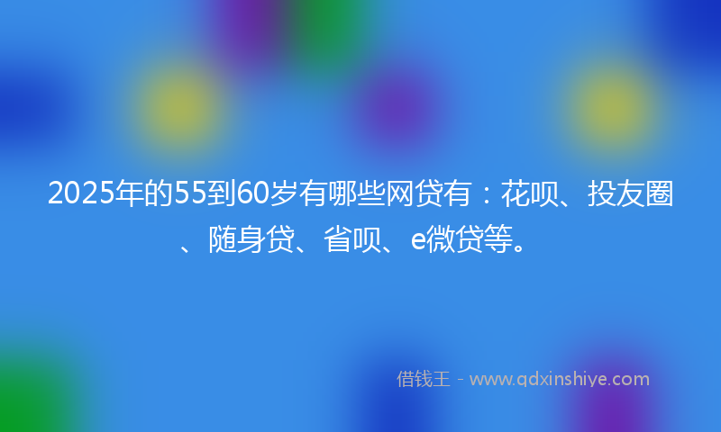 2025年的55到60岁有哪些网贷有：花呗、投友圈、随身贷、省呗、e微贷等。