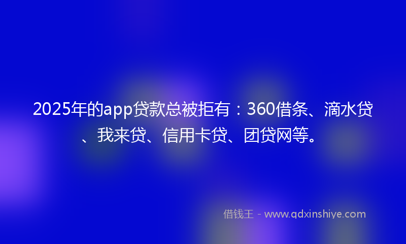 2025年的app贷款总被拒有：360借条、滴水贷、我来贷、信用卡贷、团贷网等。