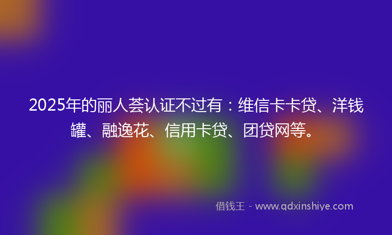 2025年的丽人荟认证不过有：维信卡卡贷、洋钱罐、融逸花、信用卡贷、团贷网等。
