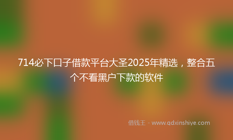 714必下口子借款平台大圣2025年精选，整合五个不看黑户下款的软件