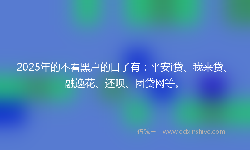 2025年的不看黑户的口子有：平安i贷、我来贷、融逸花、还呗、团贷网等。