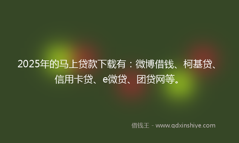 2025年的马上贷款下载有：微博借钱、柯基贷、信用卡贷、e微贷、团贷网等。