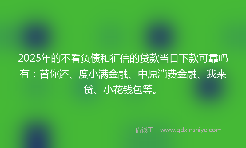2025年的不看负债和征信的贷款当日下款可靠吗有：替你还、度小满金融、中原消费金融、我来贷、小花钱包等。