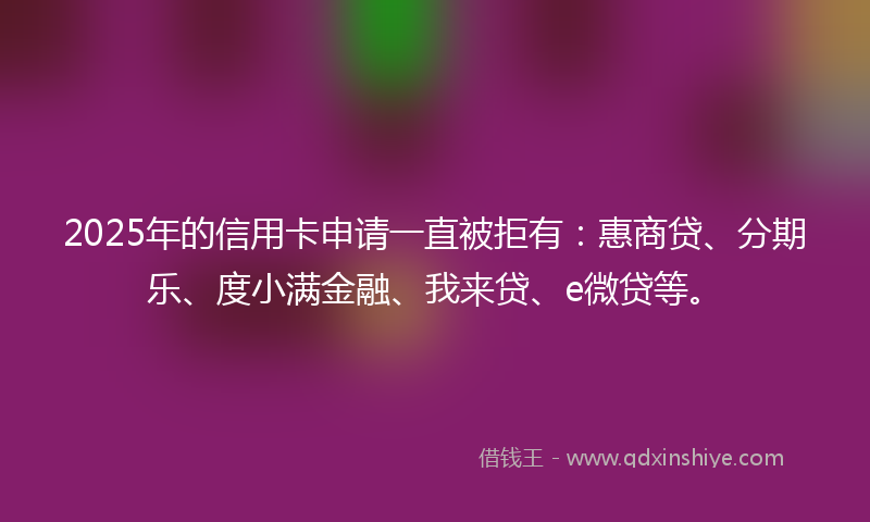 2025年的信用卡申请一直被拒有:惠商贷、分期乐、度小满金融、我来贷、e微贷等。