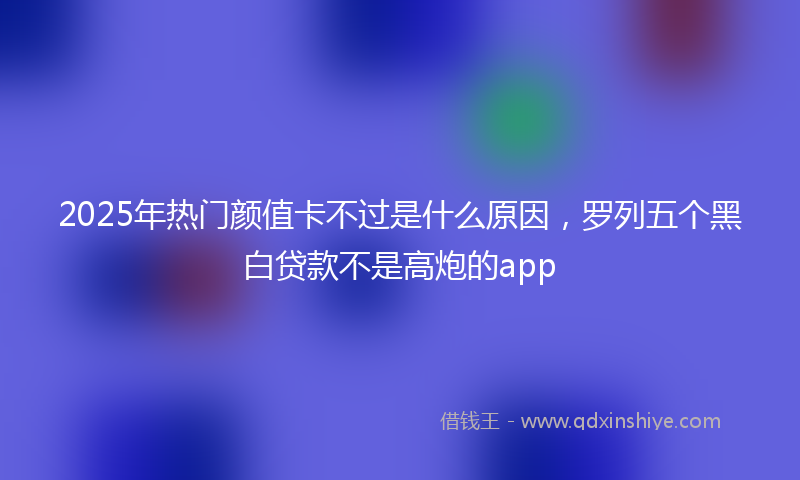 2025年热门颜值卡不过是什么原因，罗列五个黑白贷款不是高炮的app
