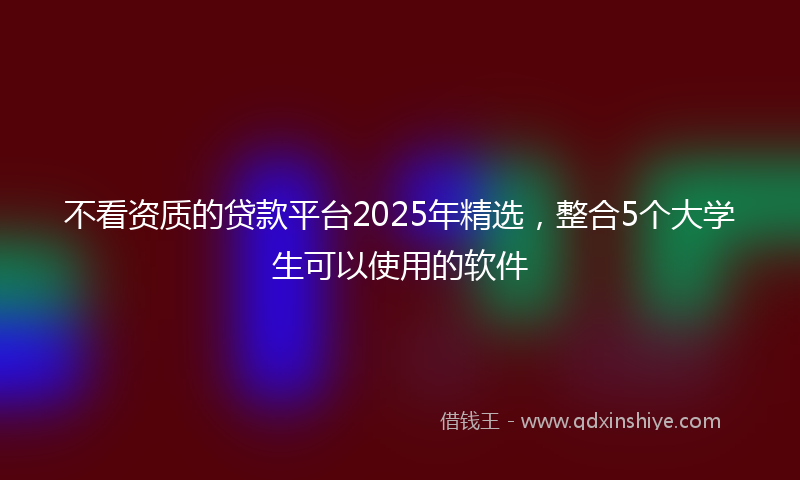 不看资质的贷款平台2025年精选，整合5个大学生可以使用的软件