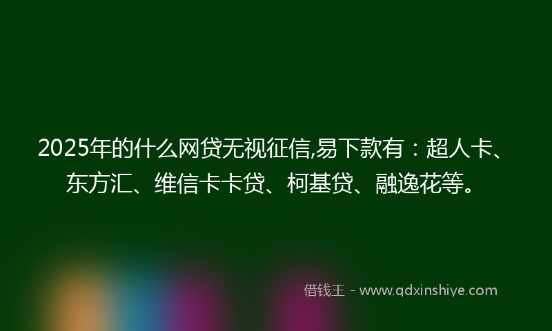 2025年的什么网贷无视征信,易下款有：超人卡、东方汇、维信卡卡贷、柯基贷、融逸花等。