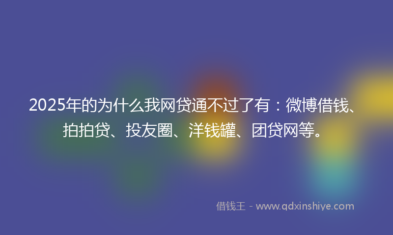 2025年的为什么我网贷通不过了有：微博借钱、拍拍贷、投友圈、洋钱罐、团贷网等。