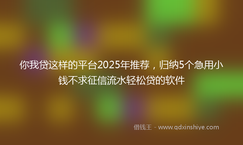 你我贷这样的平台2025年推荐，归纳5个急用小钱不求征信流水轻松贷的软件