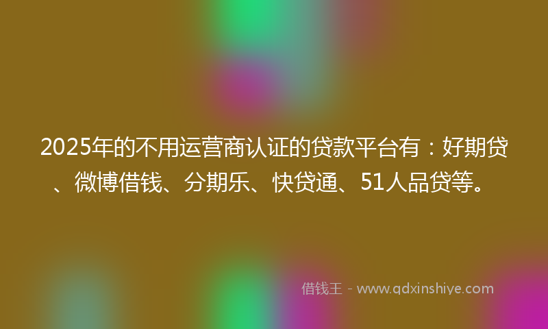 2025年的不用运营商认证的贷款平台有：好期贷、微博借钱、分期乐、快贷通、51人品贷等。