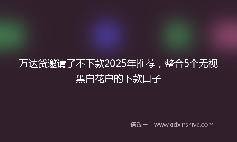 万达贷邀请了不下款2025年推荐，整合5个无视黑白花户的下款口子