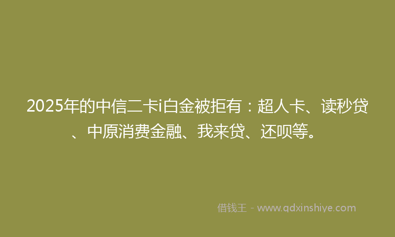 2025年的中信二卡i白金被拒有：超人卡、读秒贷、中原消费金融、我来贷、还呗等。