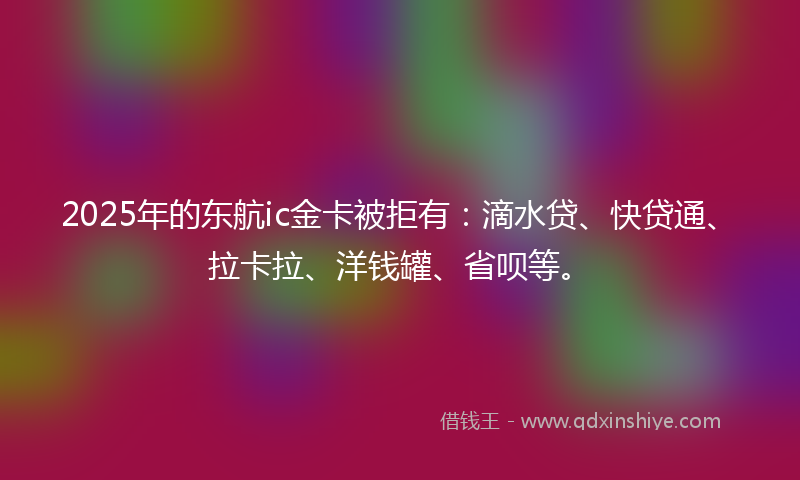 2025年的东航ic金卡被拒有：滴水贷、快贷通、拉卡拉、洋钱罐、省呗等。