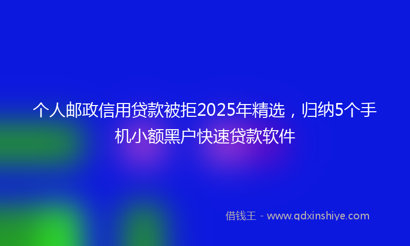 个人邮政信用贷款被拒2025年精选，归纳5个手机小额黑户快速贷款软件