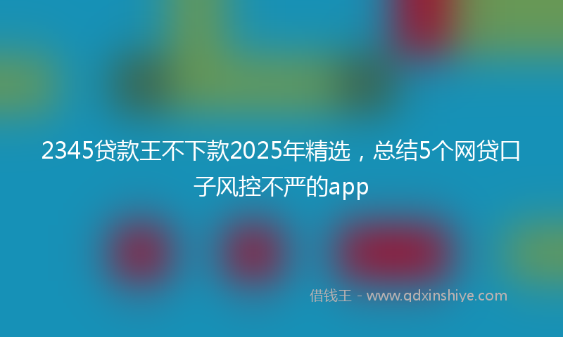 2345贷款王不下款2025年精选，总结5个网贷口子风控不严的app