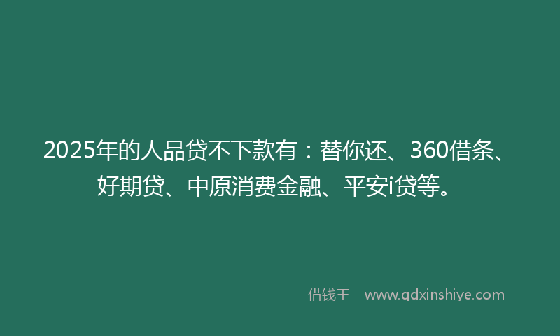 2025年的人品贷不下款有：替你还、360借条、好期贷、中原消费金融、平安i贷等。