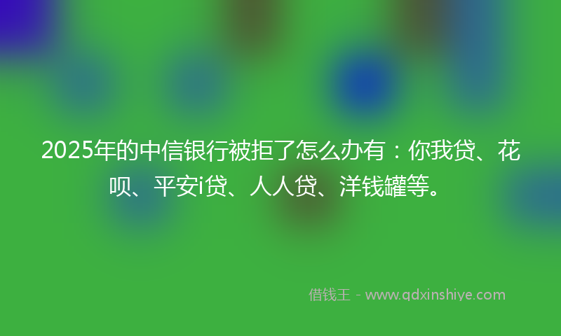 2025年的中信银行被拒了怎么办有：你我贷、花呗、平安i贷、人人贷、洋钱罐等。