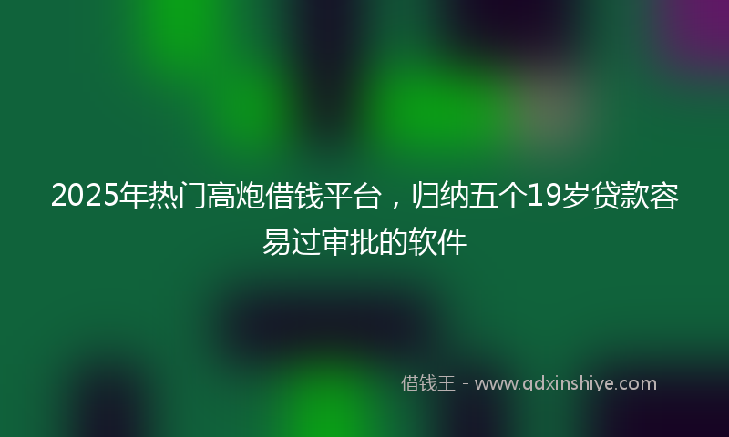 2025年热门高炮借钱平台，归纳五个19岁贷款容易过审批的软件