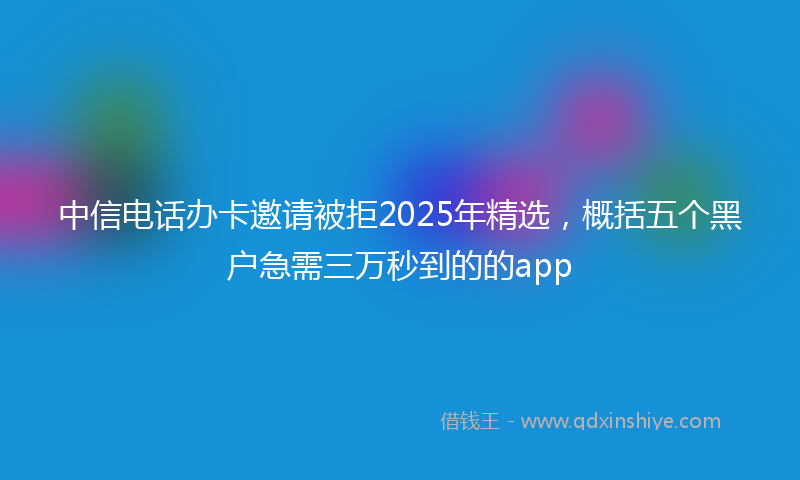 中信电话办卡邀请被拒2025年精选，概括五个黑户急需三万秒到的的app
