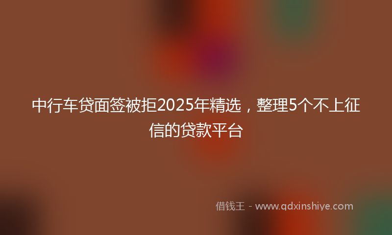 中行车贷面签被拒2025年精选，整理5个不上征信的贷款平台