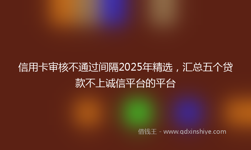 信用卡审核不通过间隔2025年精选，汇总五个贷款不上诚信平台的平台