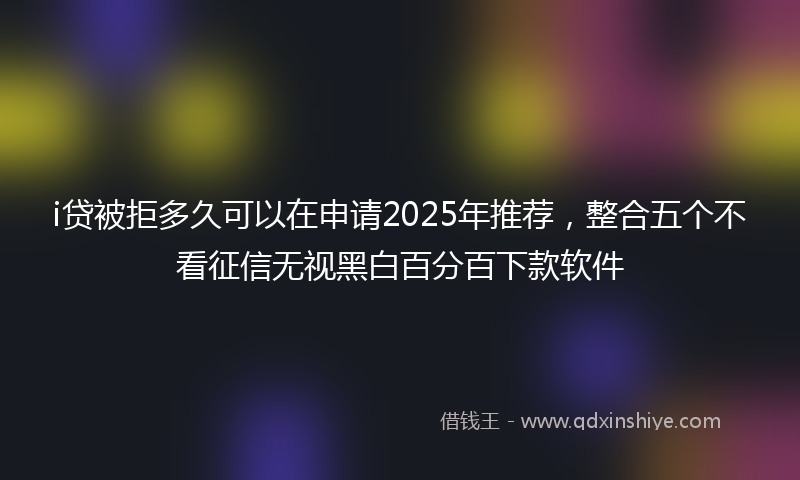 i贷被拒多久可以在申请2025年推荐，整合五个不看征信无视黑白百分百下款软件