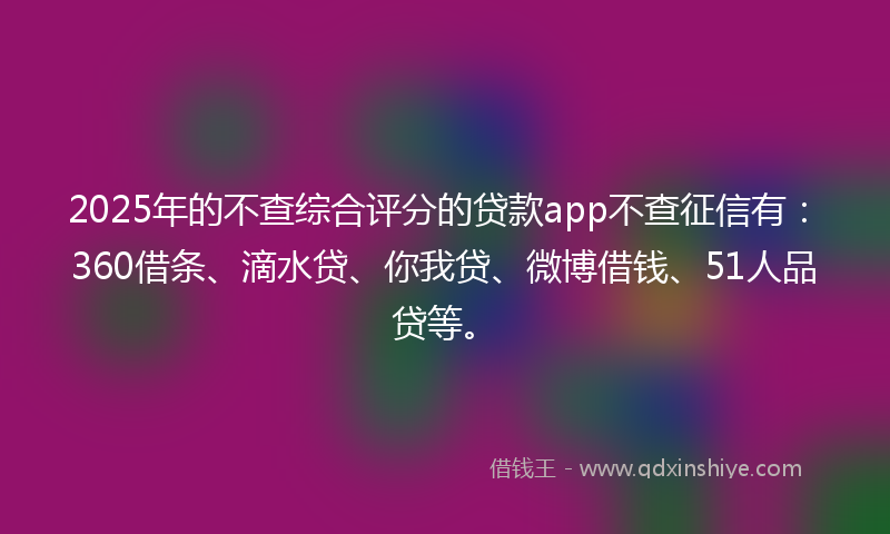 2025年的不查综合评分的贷款app不查征信有：360借条、滴水贷、你我贷、微博借钱、51人品贷等。