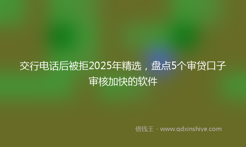 交行电话后被拒2025年精选，盘点5个审贷口子审核加快的软件