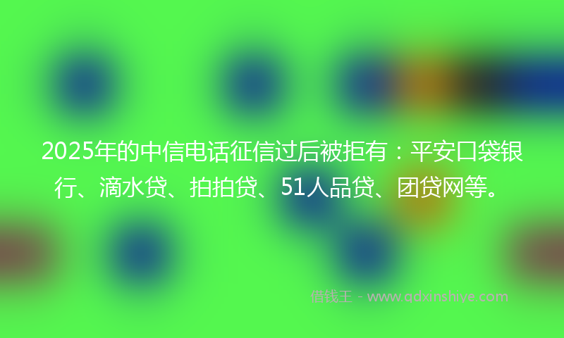 2025年的中信电话征信过后被拒有：平安口袋银行、滴水贷、拍拍贷、51人品贷、团贷网等。