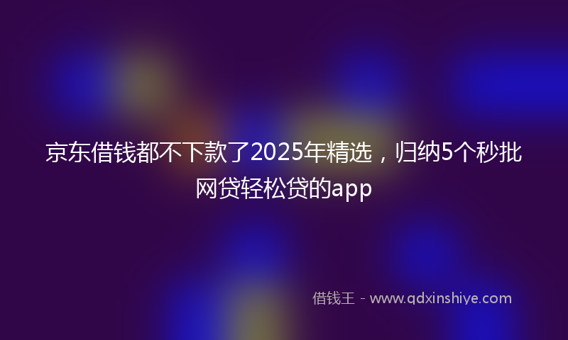 京东借钱都不下款了2025年精选，归纳5个秒批网贷轻松贷的app