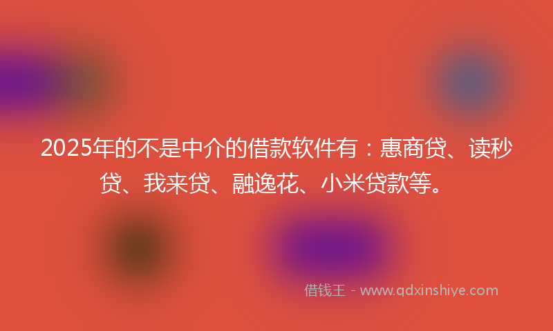 2025年的不是中介的借款软件有：惠商贷、读秒贷、我来贷、融逸花、小米贷款等。