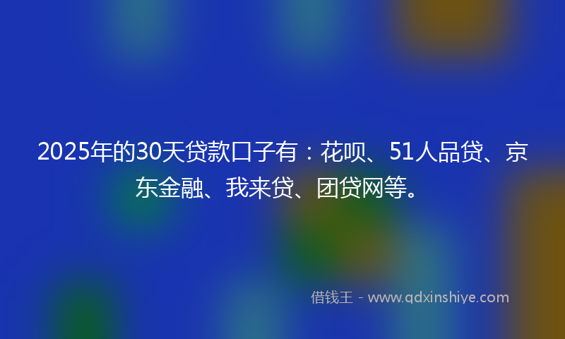 2025年的30天贷款口子有：花呗、51人品贷、京东金融、我来贷、团贷网等。