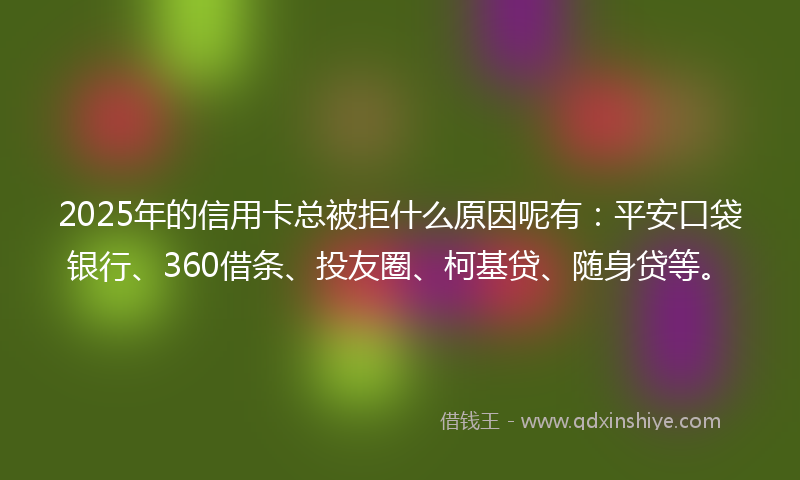 2025年的信用卡总被拒什么原因呢有：平安口袋银行、360借条、投友圈、柯基贷、随身贷等。
