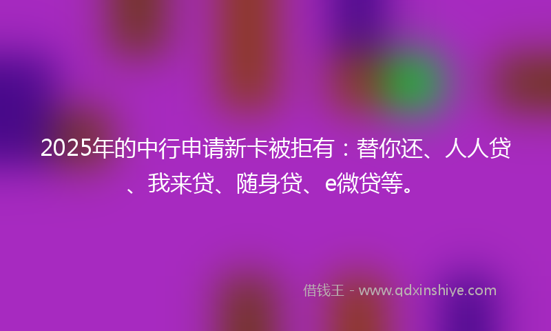 2025年的中行申请新卡被拒有：替你还、人人贷、我来贷、随身贷、e微贷等。