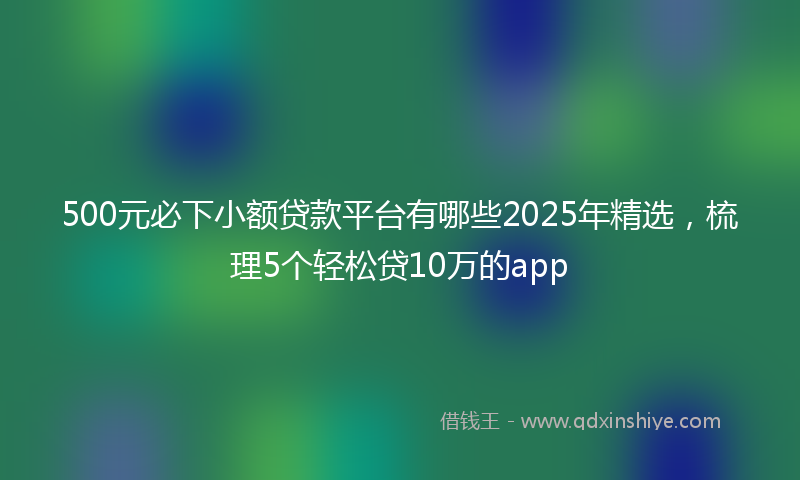 500元必下小额贷款平台有哪些2025年精选，梳理5个轻松贷10万的app