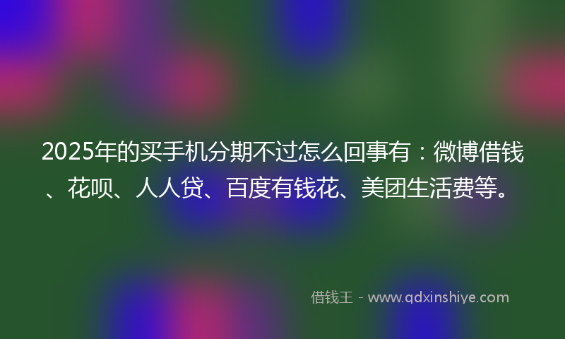 2025年的买手机分期不过怎么回事有：微博借钱、花呗、人人贷、百度有钱花、美团生活费等。