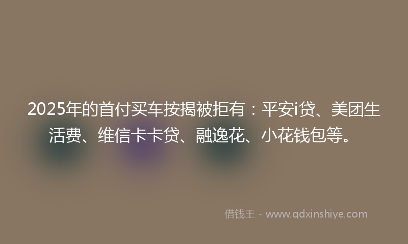 2025年的首付买车按揭被拒有：平安i贷、美团生活费、维信卡卡贷、融逸花、小花钱包等。