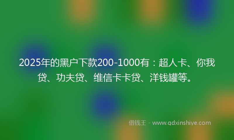 2025年的黑户下款200-1000有：超人卡、你我贷、功夫贷、维信卡卡贷、洋钱罐等。