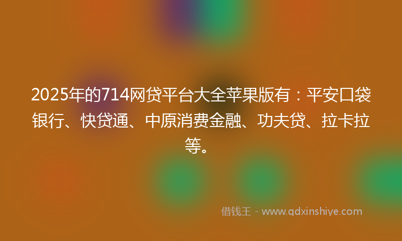 2025年的714网贷平台大全苹果版有：平安口袋银行、快贷通、中原消费金融、功夫贷、拉卡拉等。