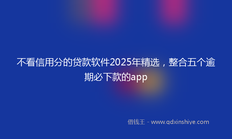 不看信用分的贷款软件2025年精选，整合五个逾期必下款的app