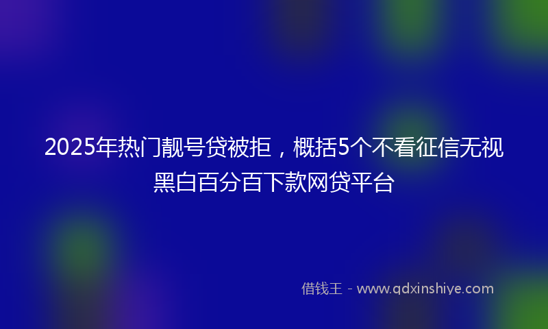 2025年热门靓号贷被拒，概括5个不看征信无视黑白百分百下款网贷平台
