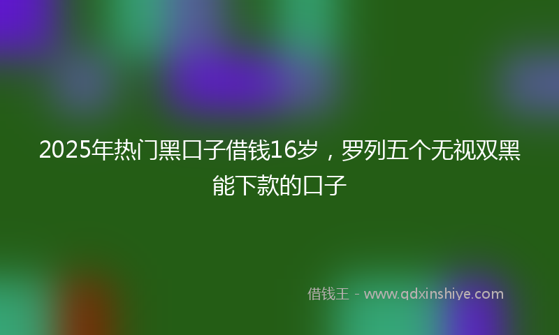2025年热门黑口子借钱16岁，罗列五个无视双黑能下款的口子