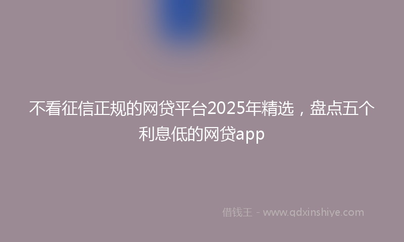 不看征信正规的网贷平台2025年精选，盘点五个利息低的网贷app